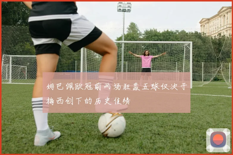 姆巴佩欧冠前两场狂轰五球仅次于梅西创下的历史佳绩