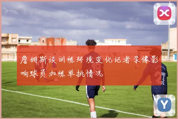 詹姆斯谈训练环境变化记者录像影响球员加练单挑情况