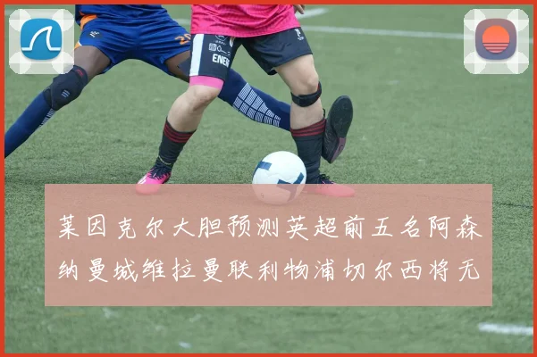 莱因克尔大胆预测英超前五名阿森纳曼城维拉曼联利物浦切尔西将无缘欧战
