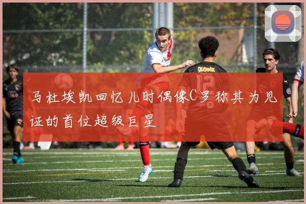 马杜埃凯回忆儿时偶像C罗称其为见证的首位超级巨星