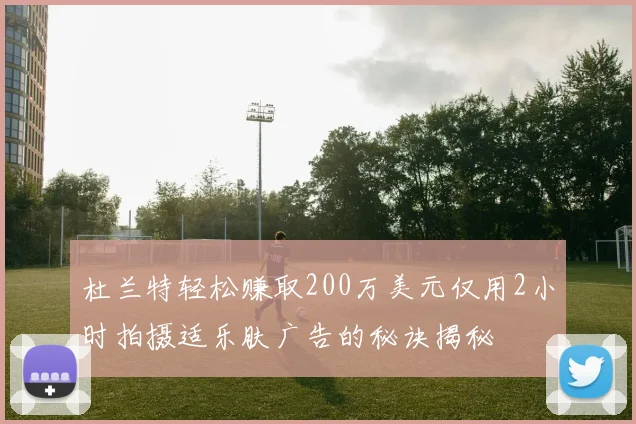 杜兰特轻松赚取200万美元仅用2小时拍摄适乐肤广告的秘诀揭秘