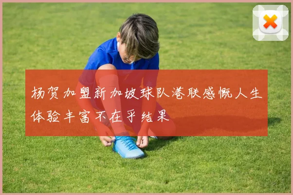 杨贺加盟新加坡球队港联感慨人生体验丰富不在乎结果