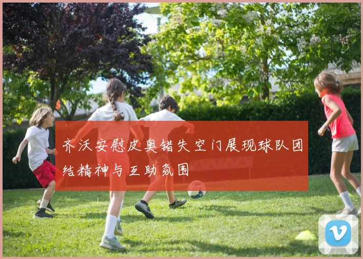 齐沃安慰皮奥错失空门展现球队团结精神与互助氛围