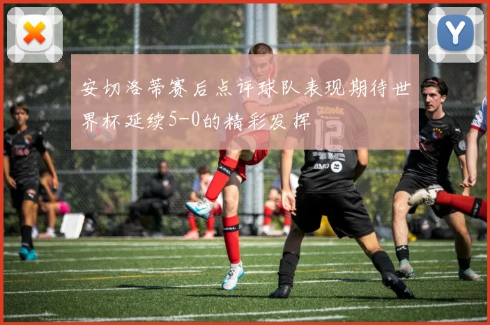 安切洛蒂赛后点评球队表现期待世界杯延续5-0的精彩发挥