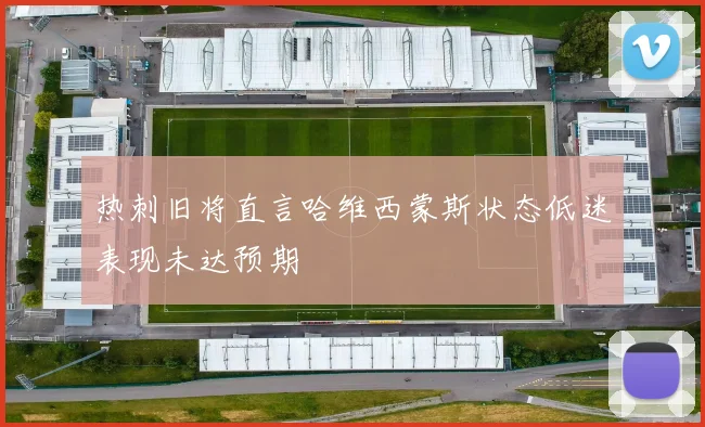 热刺旧将直言哈维西蒙斯状态低迷表现未达预期