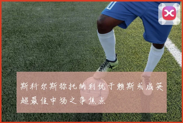 斯科尔斯称托纳利优于赖斯或成英超最佳中场之争焦点