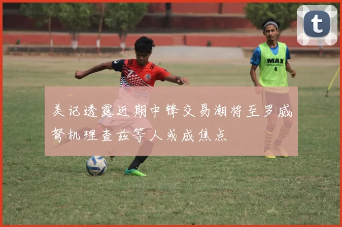 美记透露近期中锋交易潮将至罗威弩机理查兹等人或成焦点