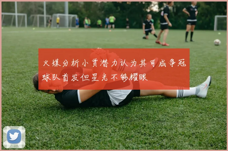 火媒分析小贾潜力认为其可成争冠球队首发但星光不够耀眼