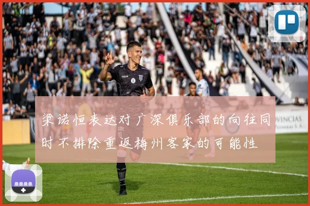梁诺恒表达对广深俱乐部的向往同时不排除重返梅州客家的可能性