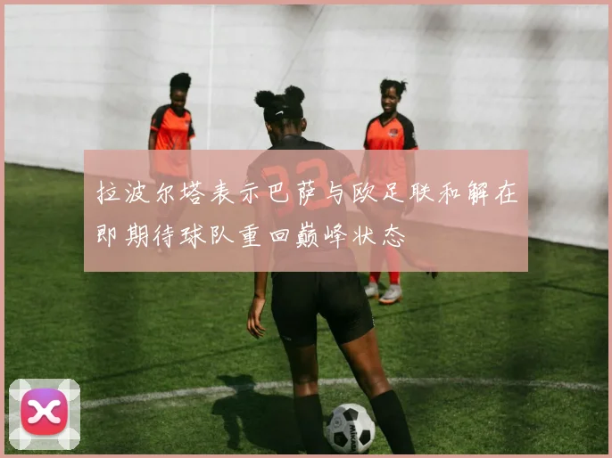 拉波尔塔表示巴萨与欧足联和解在即期待球队重回巅峰状态