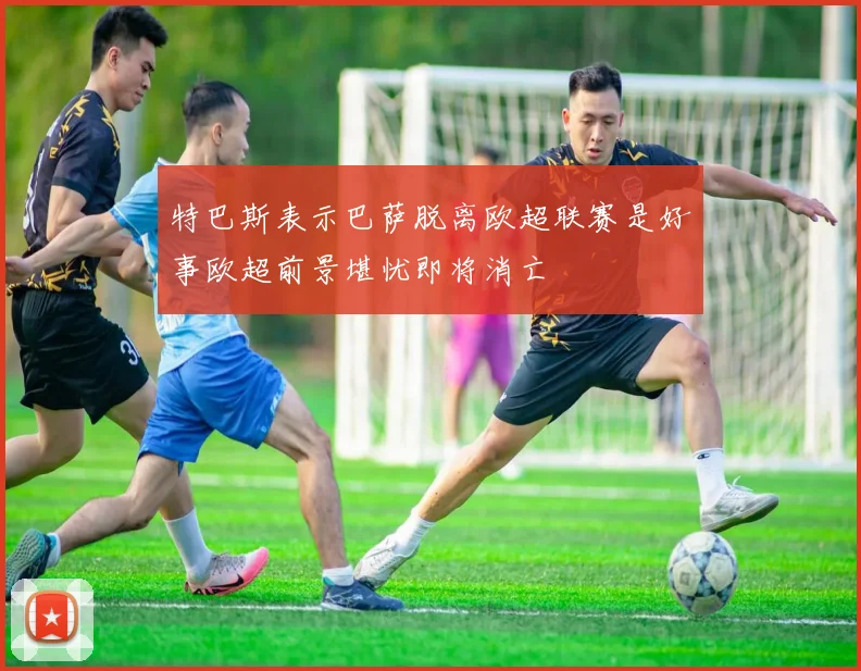 特巴斯表示巴萨脱离欧超联赛是好事欧超前景堪忧即将消亡