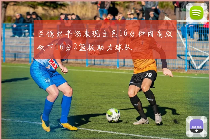 兰德尔半场表现出色16分钟内高效砍下16分2篮板助力球队