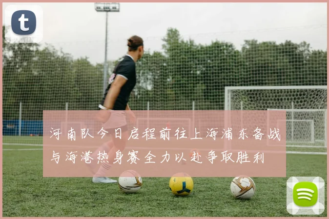 河南队今日启程前往上海浦东备战与海港热身赛全力以赴争取胜利