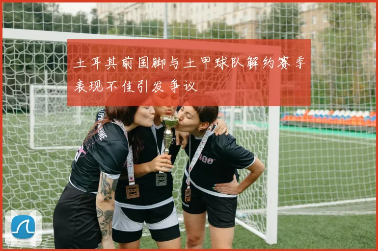 土耳其前国脚与土甲球队解约赛季表现不佳引发争议