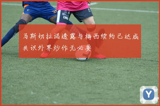 马斯切拉诺透露与梅西续约已达成共识外界炒作无必要