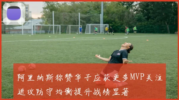 阿里纳斯称赞华子应获更多MVP关注进攻防守均衡提升战绩显著