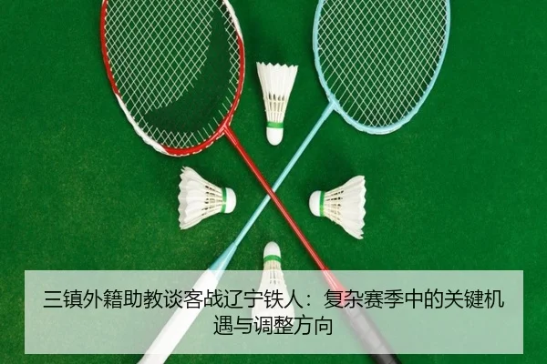 三镇外籍助教谈客战辽宁铁人:复杂赛季中的关键机遇与调整方向
